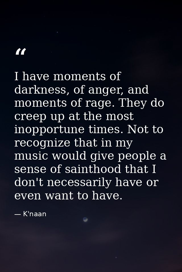 I have moments of darkness, of anger, and moments of rage. They do creep up at the most inopportune times. Not to recogn — K'naan