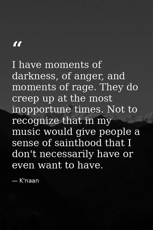 I have moments of darkness, of anger, and moments of rage. They do creep up at the most inopportune times. Not to recogn — K'naan