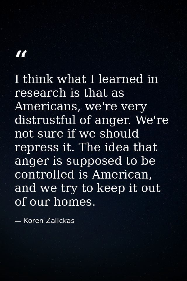 I think what I learned in research is that as Americans, we're very distrustful of anger. We're not sure if we should re — Koren Zailckas