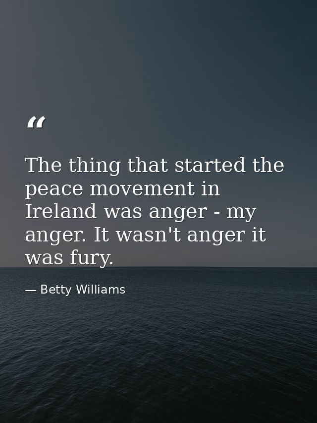 The thing that started the peace movement in Ireland was anger - my anger. It wasn't anger it was fury. — Betty Williams