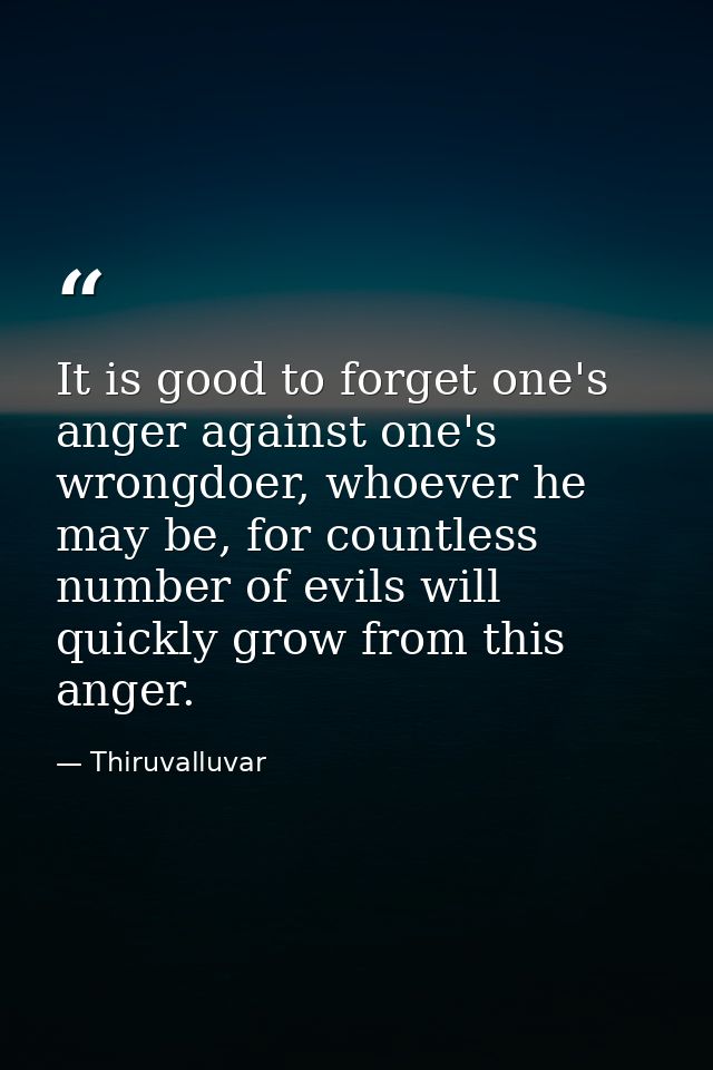 It is good to forget one's anger against one's wrongdoer, whoever he may be, for countless number of evils will quickly  — Thiruvalluvar