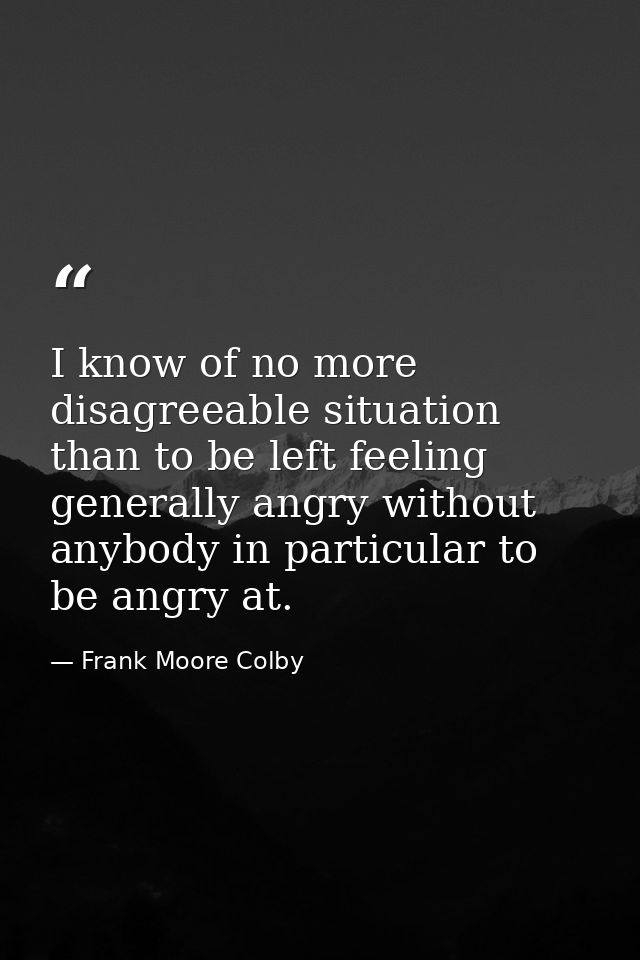 I know of no more disagreeable situation than to be left feeling generally angry without anybody in particular to be ang — Frank Moore Colby