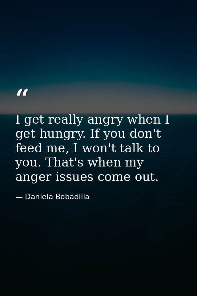 I get really angry when I get hungry. If you don't feed me, I won't talk to you. That's when my anger issues come out. — Daniela Bobadilla