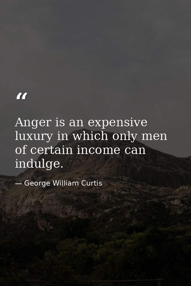 Anger is an expensive luxury in which only men of certain income can indulge. — George William Curtis