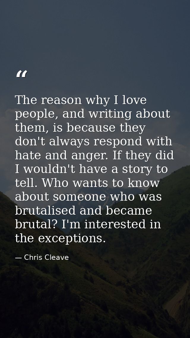 The reason why I love people, and writing about them, is because they don't always respond with hate and anger. If they  — Chris Cleave