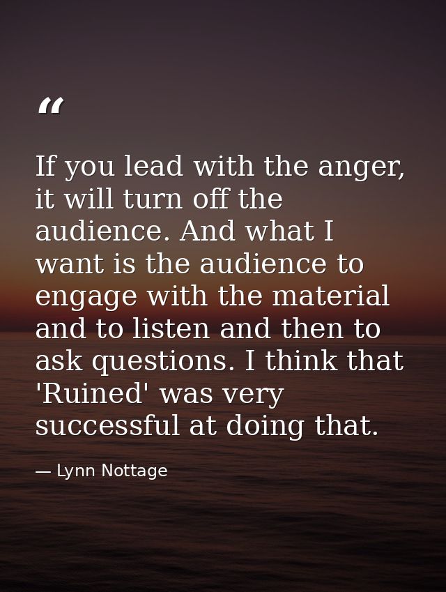 If you lead with the anger, it will turn off the audience. And what I want is the audience to engage with the material a — Lynn Nottage
