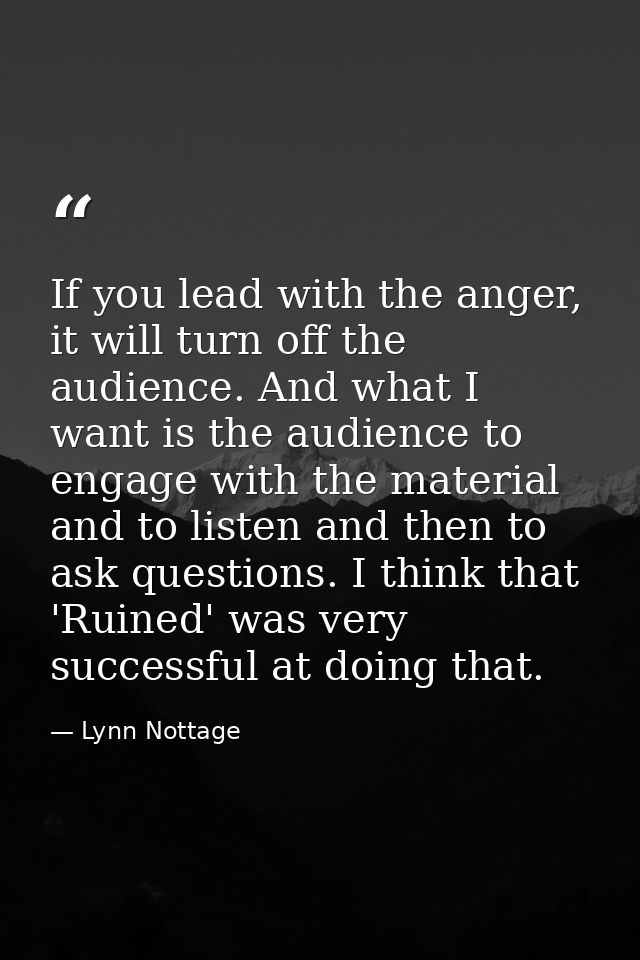 If you lead with the anger, it will turn off the audience. And what I want is the audience to engage with the material a — Lynn Nottage