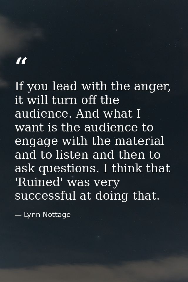 If you lead with the anger, it will turn off the audience. And what I want is the audience to engage with the material a — Lynn Nottage