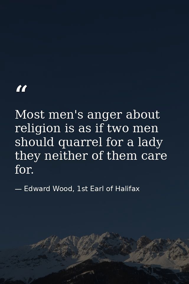 Most men's anger about religion is as if two men should quarrel for a lady they neither of them care for. — Edward Wood, 1st Earl of Halifax