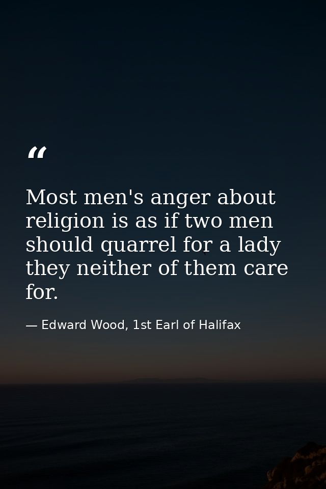 Most men's anger about religion is as if two men should quarrel for a lady they neither of them care for. — Edward Wood, 1st Earl of Halifax