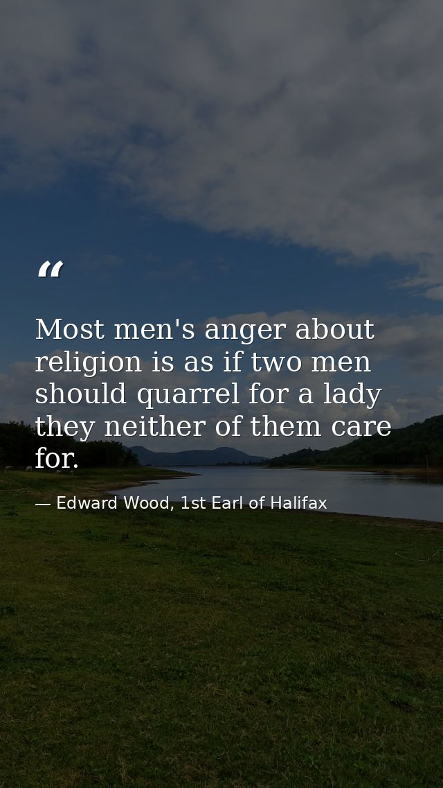 Most men's anger about religion is as if two men should quarrel for a lady they neither of them care for. — Edward Wood, 1st Earl of Halifax
