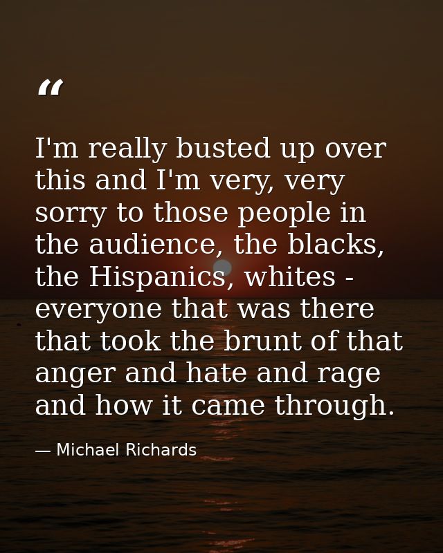 I'm really busted up over this and I'm very, very sorry to those people in the audience, the blacks, the Hispanics, whit — Michael Richards