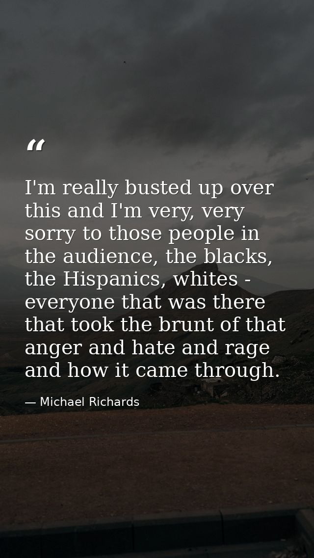 I'm really busted up over this and I'm very, very sorry to those people in the audience, the blacks, the Hispanics, whit — Michael Richards