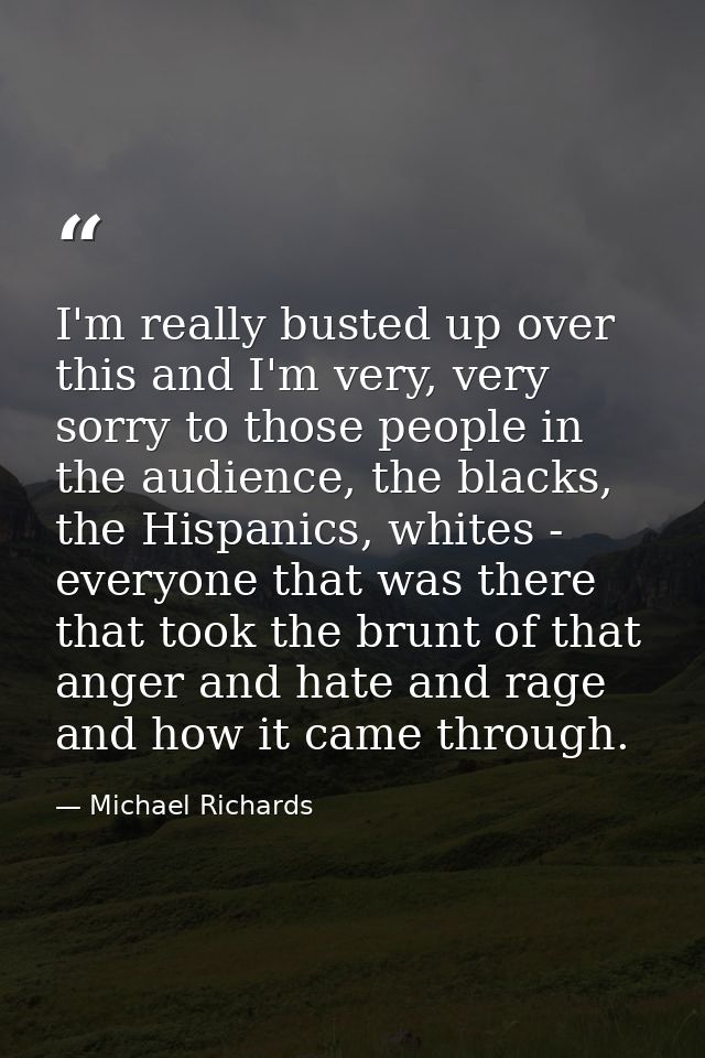 I'm really busted up over this and I'm very, very sorry to those people in the audience, the blacks, the Hispanics, whit — Michael Richards