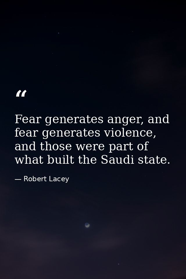 Fear generates anger, and fear generates violence, and those were part of what built the Saudi state. — Robert Lacey