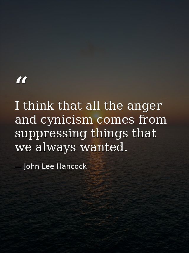 I think that all the anger and cynicism comes from suppressing things that we always wanted. — John Lee Hancock