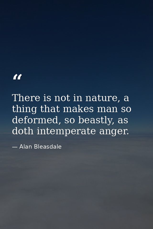 There is not in nature, a thing that makes man so deformed, so beastly, as doth intemperate anger. — Alan Bleasdale