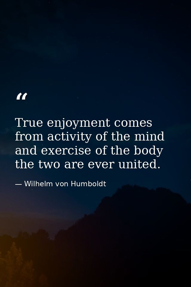 True enjoyment comes from activity of the mind and exercise of the body the two are ever united. — Wilhelm von Humboldt