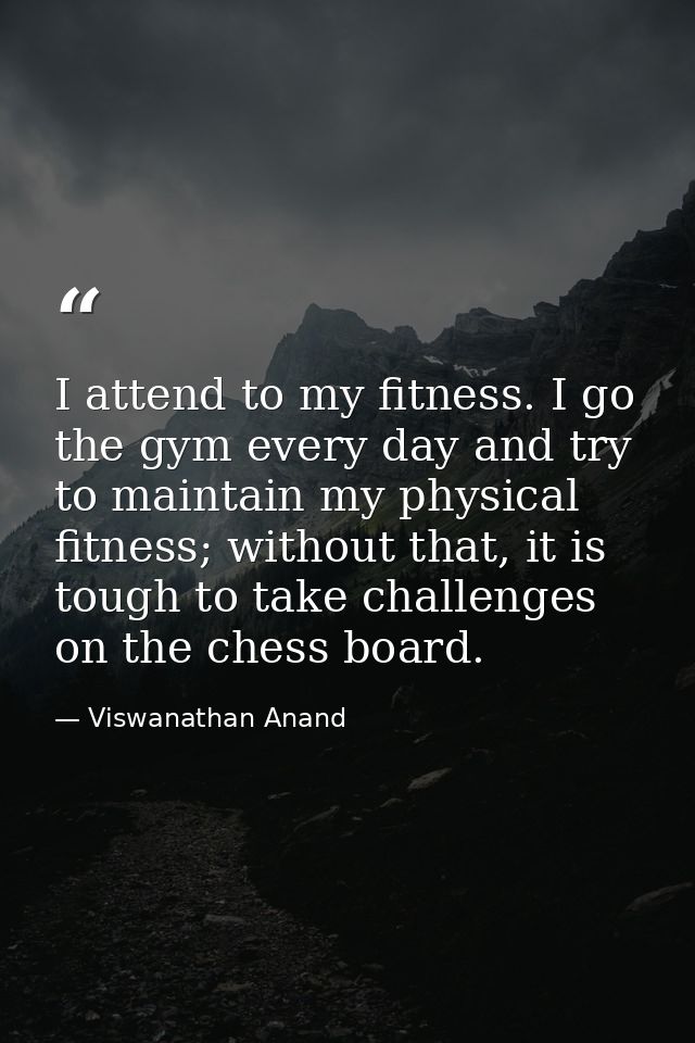 I attend to my fitness. I go the gym every day and try to maintain my physical fitness; without that, it is tough to tak — Viswanathan Anand