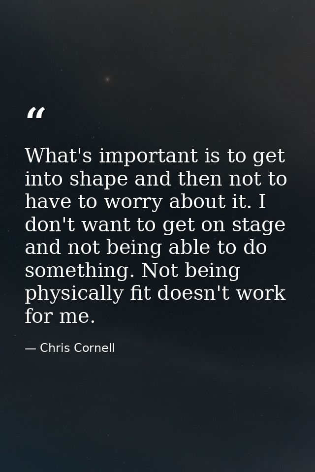 What's important is to get into shape and then not to have to worry about it. I don't want to get on stage and not being — Chris Cornell