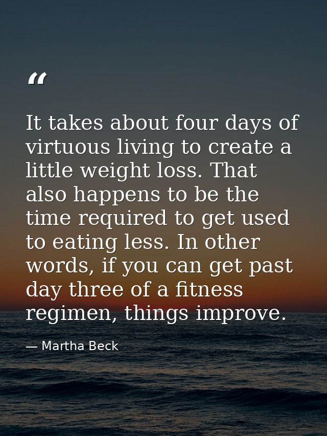 It takes about four days of virtuous living to create a little weight loss. That also happens to be the time required to — Martha Beck