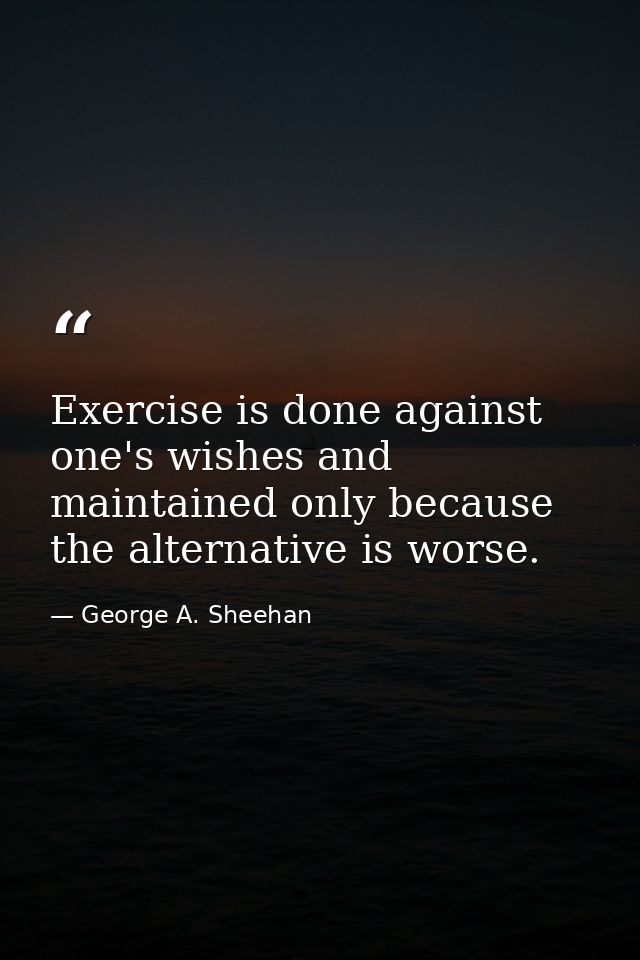 Exercise is done against one's wishes and maintained only because the alternative is worse. — George A. Sheehan