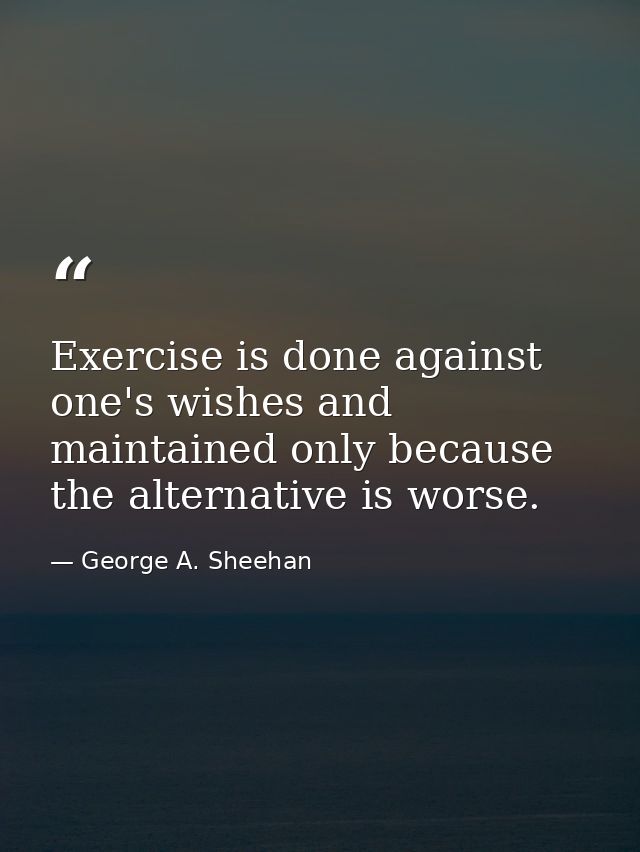 Exercise is done against one's wishes and maintained only because the alternative is worse. — George A. Sheehan