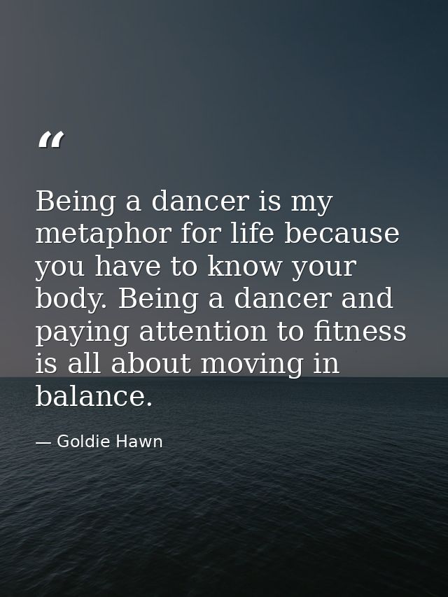 Being a dancer is my metaphor for life because you have to know your body. Being a dancer and paying attention to fitnes — Goldie Hawn
