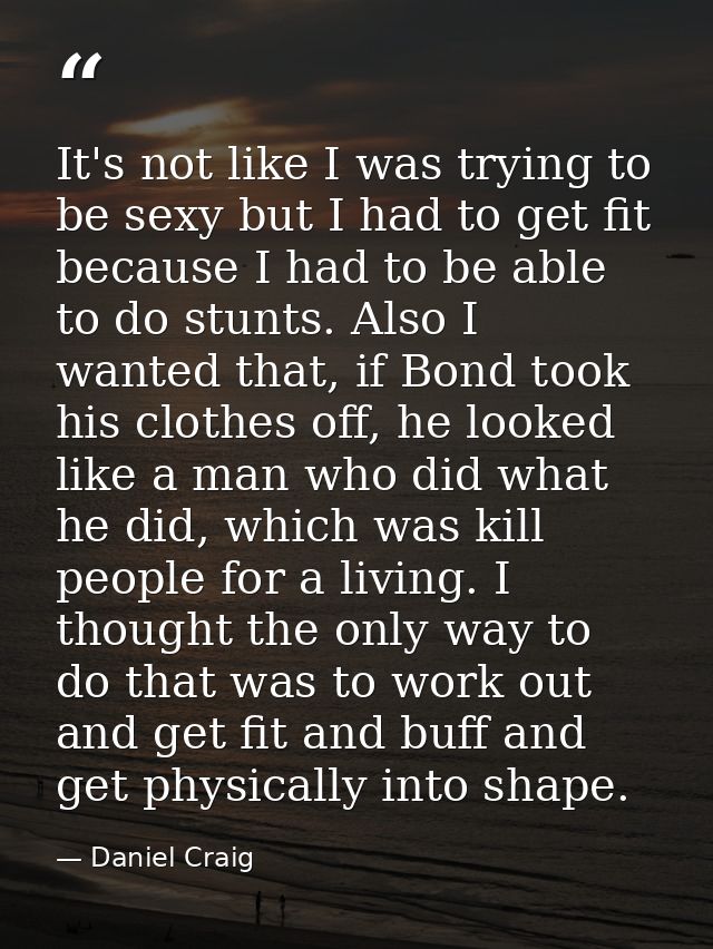 It's not like I was trying to be sexy but I had to get fit because I had to be able to do stunts. Also I wanted that, if — Daniel Craig