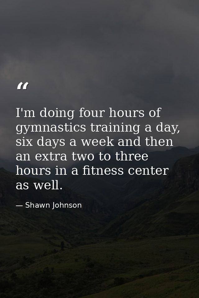 I'm doing four hours of gymnastics training a day, six days a week and then an extra two to three hours in a fitness cen — Shawn Johnson