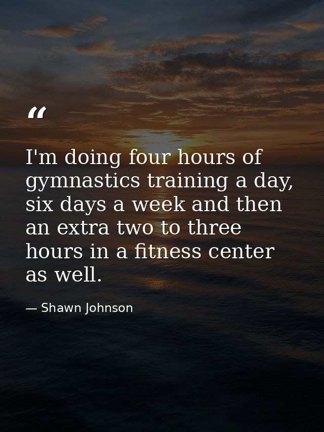 I'm doing four hours of gymnastics training a day, six days a week and then an extra two to three hours in a fitness cen — Shawn Johnson