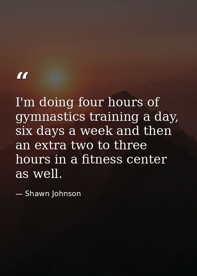 I'm doing four hours of gymnastics training a day, six days a week and then an extra two to three hours in a fitness cen — Shawn Johnson