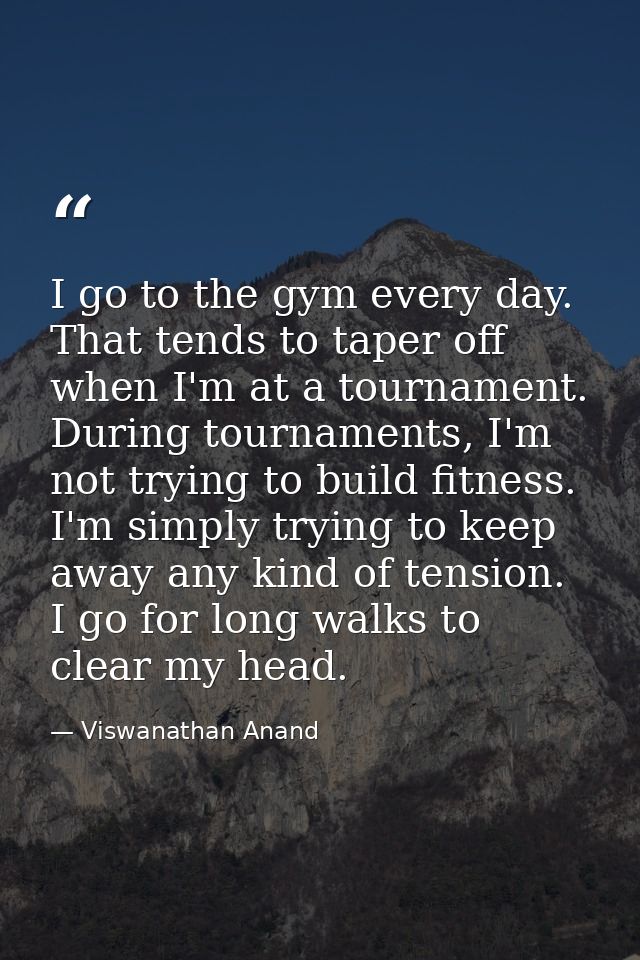 I go to the gym every day. That tends to taper off when I'm at a tournament. During tournaments, I'm not trying to build — Viswanathan Anand