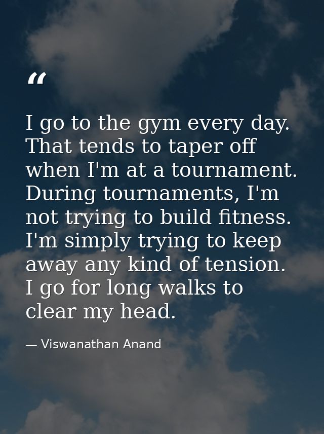 I go to the gym every day. That tends to taper off when I'm at a tournament. During tournaments, I'm not trying to build — Viswanathan Anand