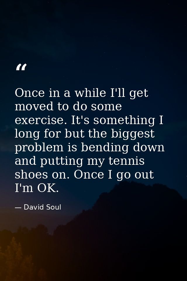 Once in a while I'll get moved to do some exercise. It's something I long for but the biggest problem is bending down an — David Soul