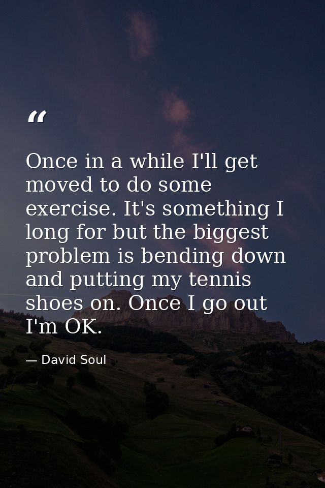 Once in a while I'll get moved to do some exercise. It's something I long for but the biggest problem is bending down an — David Soul