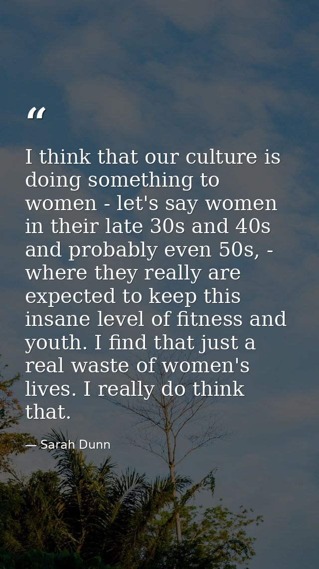 I think that our culture is doing something to women - let's say women in their late 30s and 40s and probably even 50s,  — Sarah Dunn