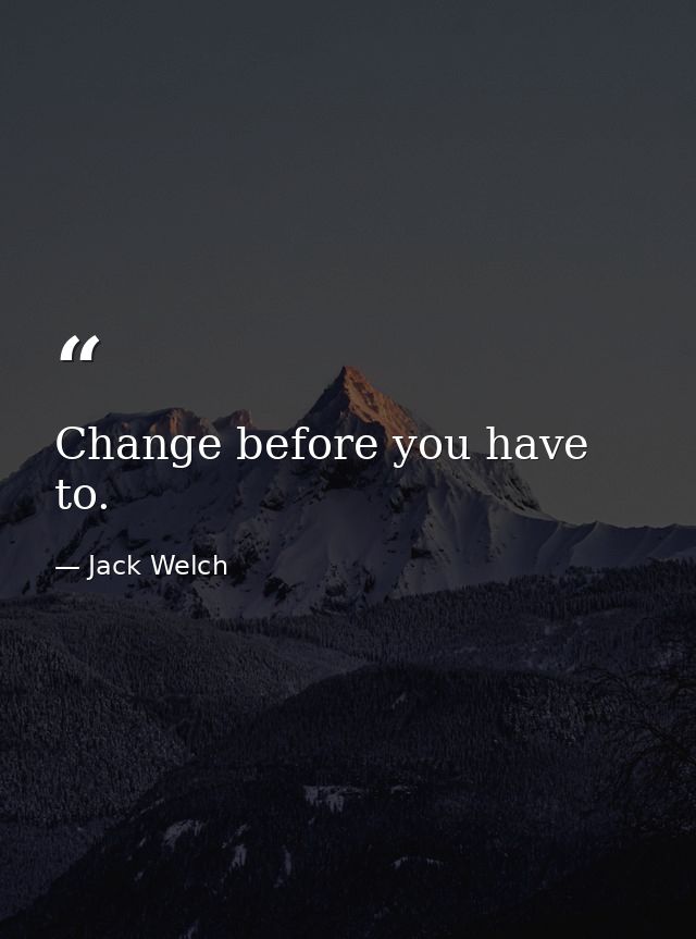 Change before you have to. — Jack Welch