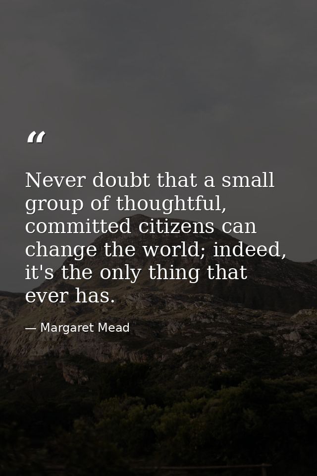 Never doubt that a small group of thoughtful, committed citizens can change the world; indeed, it's the only thing that  — Margaret Mead
