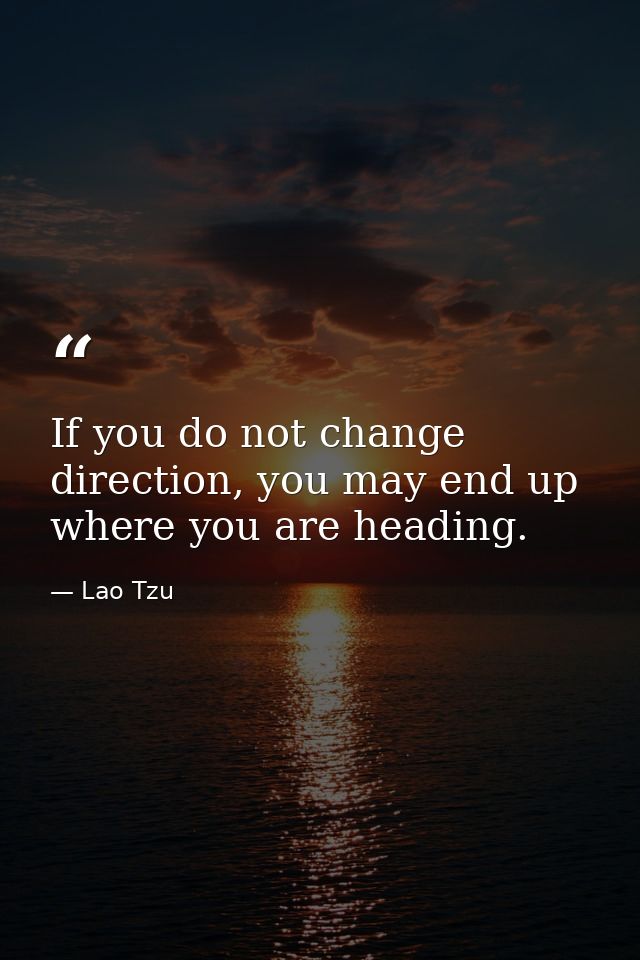 If you do not change direction, you may end up where you are heading. — Lao Tzu