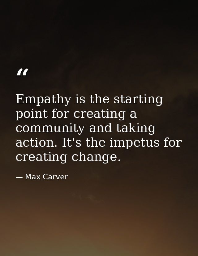 Empathy is the starting point for creating a community and taking action. It's the impetus for creating change. — Max Carver