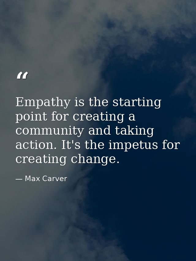 Empathy is the starting point for creating a community and taking action. It's the impetus for creating change. — Max Carver