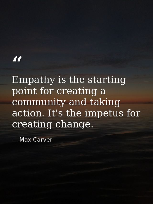 Empathy is the starting point for creating a community and taking action. It's the impetus for creating change. — Max Carver