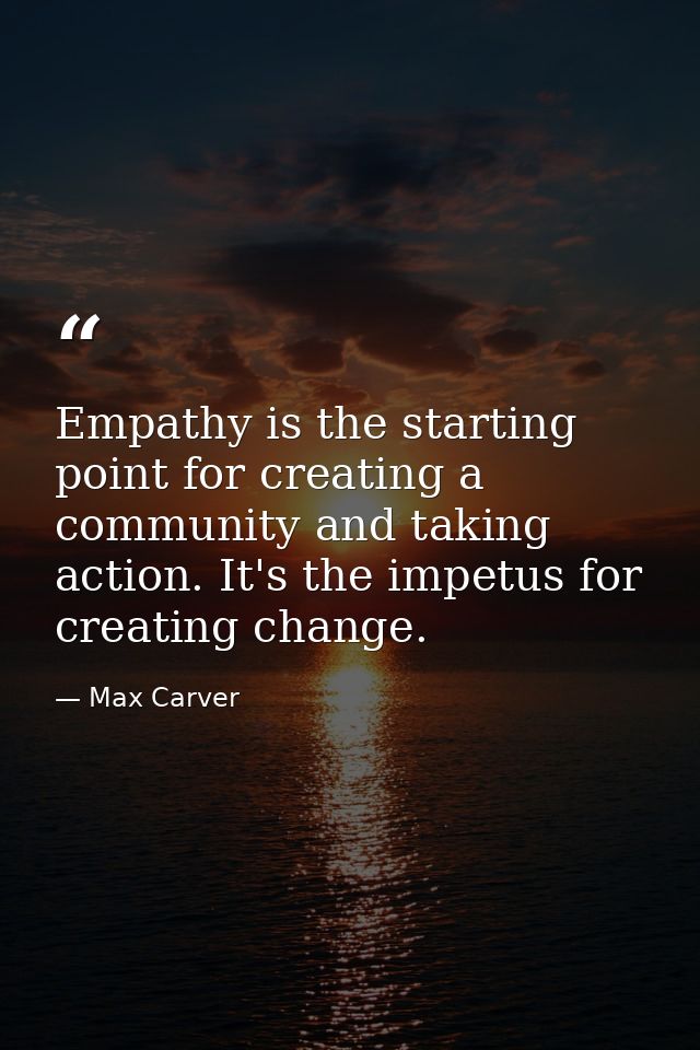 Empathy is the starting point for creating a community and taking action. It's the impetus for creating change. — Max Carver