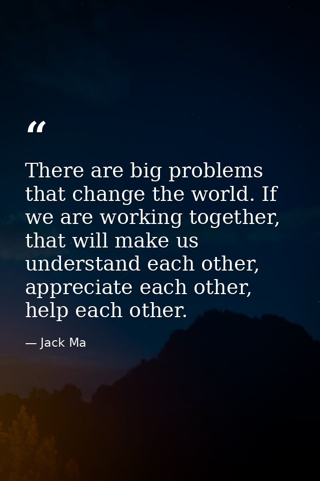 There are big problems that change the world. If we are working together, that will make us understand each other, appre — Jack Ma