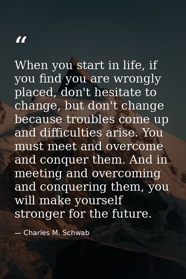 When you start in life, if you find you are wrongly placed, don't hesitate to change, but don't change because troubles  — Charles M. Schwab