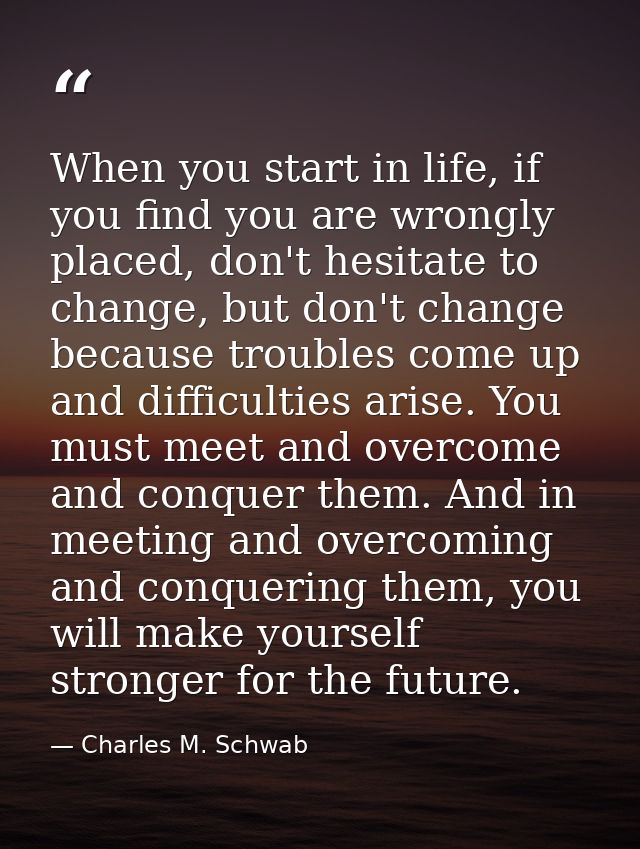 When you start in life, if you find you are wrongly placed, don't hesitate to change, but don't change because troubles  — Charles M. Schwab
