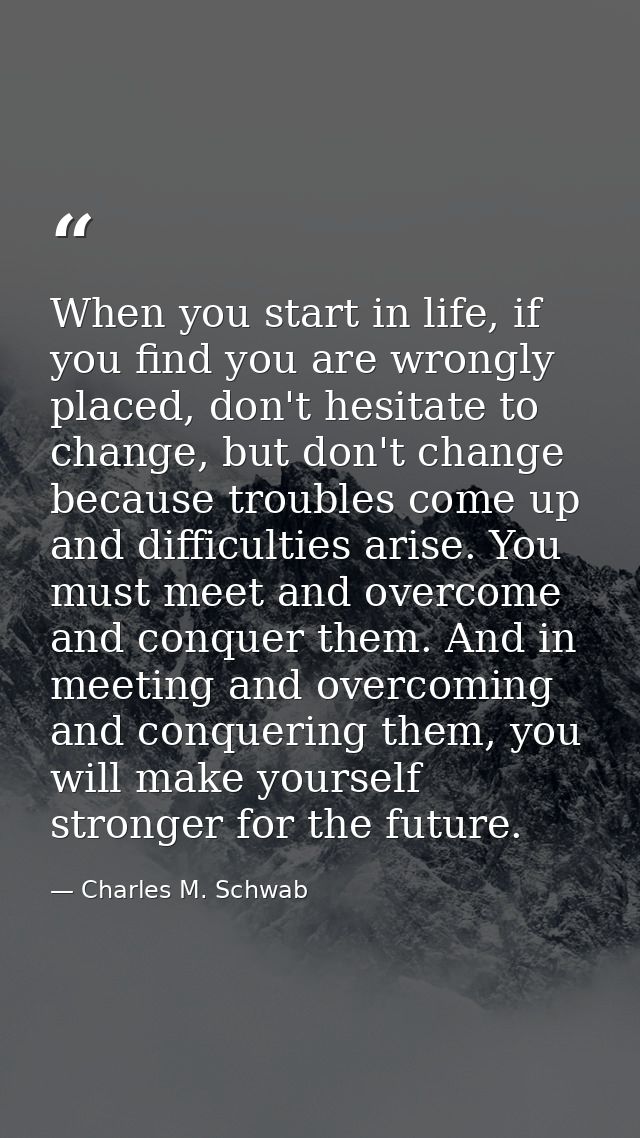 When you start in life, if you find you are wrongly placed, don't hesitate to change, but don't change because troubles  — Charles M. Schwab