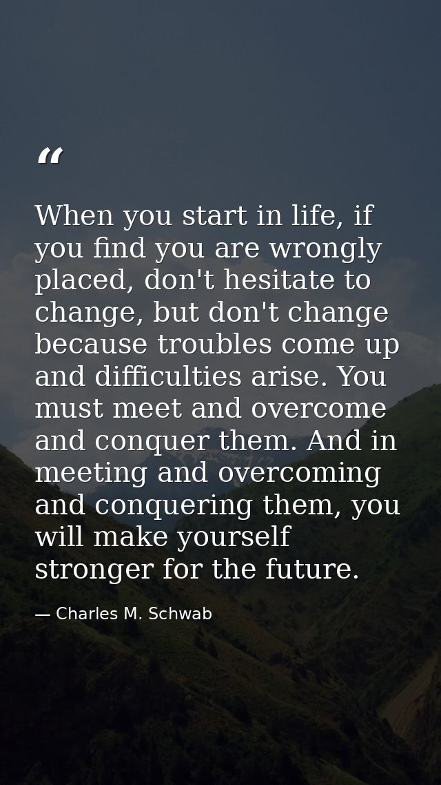 When you start in life, if you find you are wrongly placed, don't hesitate to change, but don't change because troubles  — Charles M. Schwab