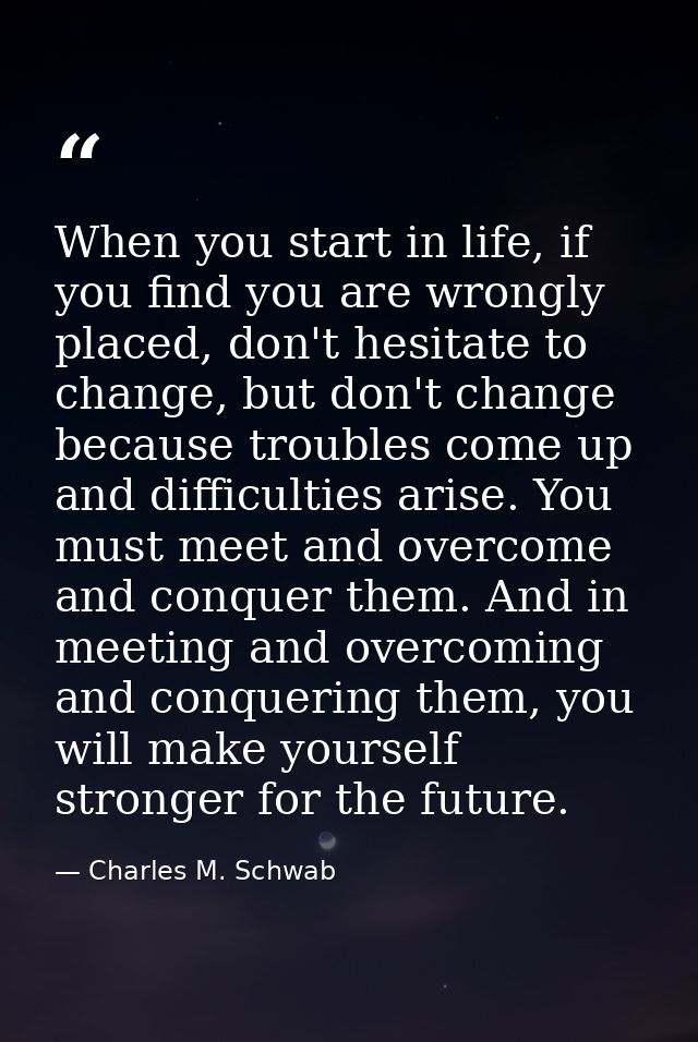 When you start in life, if you find you are wrongly placed, don't hesitate to change, but don't change because troubles  — Charles M. Schwab